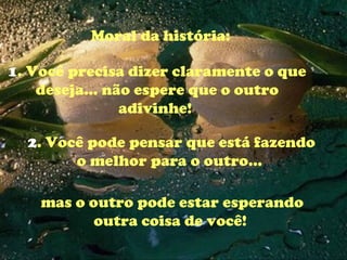Moral da história:  1 . Você precisa dizer claramente o que deseja... não espere que o outro adivinhe!  2 . Você pode pensar que está fazendo o melhor para o outro...  mas o outro pode estar esperando outra coisa de você!  