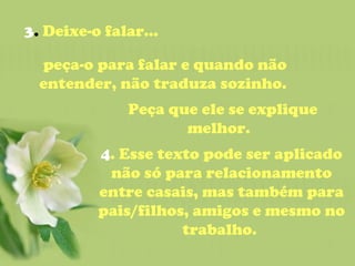 3 .  Deixe-o falar...  peça-o para falar e quando não entender, não traduza sozinho.    Peça que ele se explique melhor.  4 . Esse texto pode ser aplicado não só para relacionamento entre casais, mas também para pais/filhos, amigos e mesmo no trabalho.  