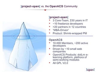 ]project-open[ vs. the OpenACS Community
]project-open[
 3 Core-Team, Σ50 years in IT
 ~10 freelance developers
 >20 partners in 12 countries
 “MBA-Driven”
 Product: Shrink-wrapped PM
OpenACS
 10.000 Members, ~200 active
developers
 Driven by ~10 small web
companies
 OpenACS Products: dotLrn e-
learning platform, plethora of
semi-working modules
 All GPL V2.0
 