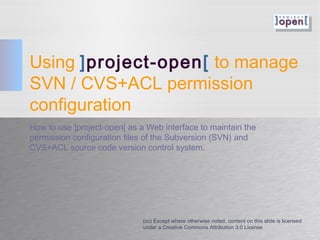 Using ]project-open[ to manage
SVN / CVS+ACL permission
configuration
How to use ]project-open[ as a Web interface to maintain the
permission configuration files of the Subversion (SVN) and
CVS+ACL source code version control system.
(cc) Except where otherwise noted, content on this slide is licensed
under a Creative Commons Attribution 3.0 License
 