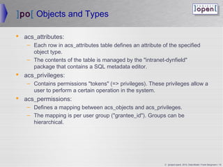 ]po[ Objects and Types

 acs_attributes:
   – Each row in acs_attributes table defines an attribute of the specified
     object type.
   – The contents of the table is managed by the intranet-dynfield
     package that contains a SQL metadata editor.
 acs_privileges:
   – Contains permissions tokens (= privileges). These privileges allow a
     user to perform a certain operation in the system.
 acs_permissions:
   – Defines a mapping between acs_objects and acs_privileges.
   – The mapping is per user group (grantee_id). Groups can be
     hierarchical.




                                                            © ]project-open[ 2010, Data-Model / Frank Bergmann / 15
 