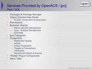 Services Provided by OpenACS / ]po[
Part I: SQL
   Packages  Package Manager
   Object Oriented Data Model
     – PL/SQL Constructors  Destructors
   Permissions
   Business Objects
     – Status Lifecycle Management
     – Type – Subtype Management
     – DynFields
   ]po[ Categories
   PostgreSQL
     –   Referential Integrity
     –   Indices
     –   Unique Constraints
     –   Triggers  Transactions
     –   Constraints
     –   Hierarchical Objects  Queries
   “Portlet” Plug-in Components
   Menu Tabs


                                           © ]project-open[ 2010, Data-Model / Frank Bergmann / 46
 