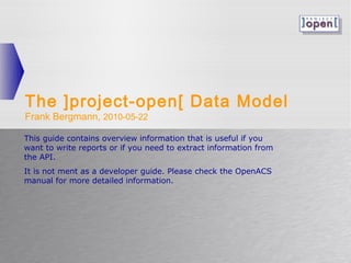 The ]project-open[ Data Model
Frank Bergmann, 2010-05-22

This guide contains overview information that is useful if you
want to write reports or if you need to extract information from
the API.
It is not ment as a developer guide. Please check the OpenACS
manual for more detailed information.
 
