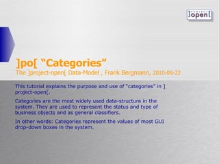 ]po[ “Categories” The ]project-open[ Data-Model , Frank Bergmann,  2010-09-22 This tutorial explains the purpose and use of “categories” in ]project-open[.  Categories are the most widely used data-structure in the system. They are used to represent the status and type of business objects and as general classifiers.  In other words: Categories represent the values of most GUI drop-down boxes in the system. 