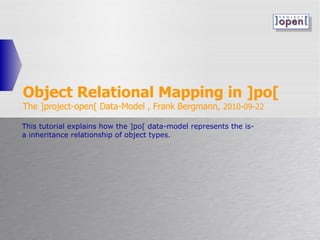 Object Relational Mapping in ]po[ The ]project-open[ Data-Model , Frank Bergmann,  2010-09-22 This tutorial explains how the ]po[ data-model represents the is-a inheritance relationship of object types. 