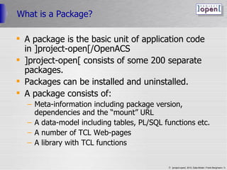 What is a Package? A package is the basic unit of application code in ]project-open[/OpenACS ]project-open[ consists of some 200 separate packages. Packages can be installed and uninstalled. A package consists of: Meta-information including package version, dependencies and the “mount” URL A data-model including tables, PL/SQL functions etc. A number of TCL Web-pages A library with TCL functions 