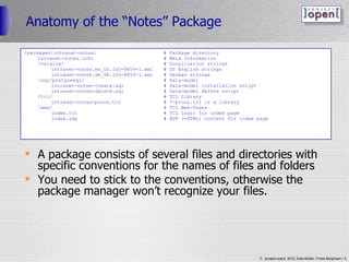 Anatomy of the “Notes” Package A package consists of several files and directories with specific conventions for the names of files and folders You need to stick to the conventions, otherwise the package manager won’t recognize your files. /packages/intranet-notes/ # Package directory intranet-notes.info # Meta information /catalog/ # Localization strings intranet-notes.en_US.ISO-8859-1.xml # US English strings intranet-notes.de_DE.ISO-8859-1.xml # German strings /sql/postgresql/ # Data-model intranet-notes-create.sql # Data-model installation script intranet-notes-delete.sql # Data-model delete script /tcl/ # TCL Library intranet-notes-procs.tcl # *-procs.tcl is a library /www/ # TCL Web-Pages index.tcl # TCL logic for index page index.adp # ADP (=HTML) content for index page 