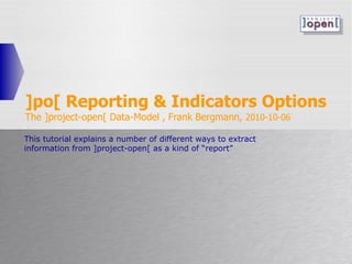 ]po[ Reporting & Indicators Options The ]project-open[ Data-Model , Frank Bergmann,  2010-10-06 This tutorial explains a number of different ways to extract information from ]project-open[ as a kind of “report” 