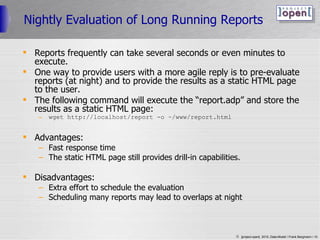 Nightly Evaluation of Long Running Reports Reports frequently can take several seconds or even minutes to execute. One way to provide users with a more agile reply is to pre-evaluate reports (at night) and to provide the results as a static HTML page to the user. The following command will execute the “report.adp” and store the results as a static HTML page: wget http://localhost/report -o ~/www/report.html Advantages: Fast response time The static HTML page still provides drill-in capabilities. Disadvantages: Extra effort to schedule the evaluation Scheduling many reports may lead to overlaps at night 