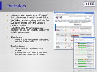 Indicators Indicators are a special type of “report” that only returns a single numeric value. ]po[ takes care to regularly evaluate the SQL query and to store the values to create a timeline. Indicators allow for permissions per indicator, so you can limit the visibility to certain user groups. Advantages: Allows to build management dashboards, balanced scorecards etc. Disadvantages: Only suitable for certain reporting purposes It is very difficult to develop indicators that are really relevant to a business. 
