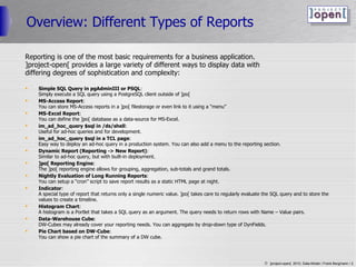 Overview: Different Types of Reports Reporting is one of the most basic requirements for a business application. ]project-open[ provides a large variety of different ways to display data with  differing degrees of sophistication and complexity: Simple SQL Query in pgAdminIII or PSQL : Simply execute a SQL query using a PostgreSQL client outside of ]po[ MS-Access Report : You can store MS-Access reports in a ]po[ filestorage or even link to it using a “menu” MS-Excel Report : You can define the ]po[ database as a data-source for MS-Excel. im_ad_hoc_query $sql in /ds/shell : Useful for ad-hoc queries and for development. im_ad_hoc_query $sql in a TCL page : Easy way to deploy an ad-hoc query in a production system. You can also add a menu to the reporting section. Dynamic Report (Reporting -> New Report) : Similar to ad-hoc query, but with built-in deployment. ]po[ Reporting Engine : The ]po[ reporting engine allows for grouping, aggregation, sub-totals and grand totals. Nightly Evaluation of Long Running Reports : You can setup a “cron” script to save report results as a static HTML page at night. Indicator : A special type of report that returns only a single numeric value. ]po[ takes care to regularly evaluate the SQL query and to store the values to create a timeline. Histogram Chart : A histogram is a Portlet that takes a SQL query as an argument. The query needs to return rows with Name – Value pairs. Data-Warehouse Cube : DW-Cubes may already cover your reporting needs. You can aggregate by drop-down type of DynFields. Pie Chart based on DW-Cube : You can show a pie chart of the summary of a DW cube. 