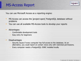 MS-Access Report You can use Microsoft Access as a reporting engine: MS-Access can access the ]project-open[ PostgreSQL database without problems You can use all available MS-Access tools to develop your reports Advantages: Comfortable development tools Easy entry for beginners Disadvantages Security issues if every computer has full access to the database. As an alternative, you could report on certain views only with restricted permissions. Every computer needs a PostgreSQL ODBC installed locally 