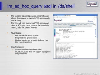 im_ad_hoc_query $sql in /ds/shell The ]project-open[/OpenACS /ds/shell page allows developers to execute TCL commands interactively The “im_ad_hoc_query $sql” TCL command takes a SQL query and returns the results in “html”, “csv” or “plain” format Advantages: Well suitable for ad-hoc queries Integrated into ]project-open[ Working queries can be easily deployed (see later reporting options) Disadvantages: /ds/shell requires manual execution im_ad_hoc_query does not support aggregation and parameters. 