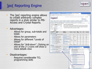 ]po[ Reporting Engine The ]po[ reporting engine allows to create arbitrarily complex reports in a style similar to MS-Access and Crystal Reports. Advantages: Allows for group, sub-totals and totals Allows for parameters Allows for different “Levels of Detail” Allows for “drill-down”. Clicking on one of the [+] icons will show a more details view Disadvantages: Requires considerable TCL programming skills 