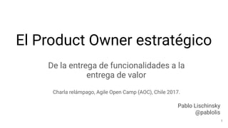 El Product Owner estratégico
De la entrega de funcionalidades a la
entrega de valor
Charla relámpago, Agile Open Camp (AOC), Chile 2017.
Pablo Lischinsky
@pablolis
1
 
