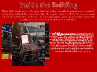 Many of the items you see hanging from the ceiling and rafters around you are actually movie props. Grand American Fare, Inc. (the original owners of P.O. Pears and several other bars in California, Colorado and Arizona), purchased many such props from 20th Century Fox and decorated all of their bars with them. The  sleigh  (it is not a sled dammit!) above the front bar. As anyone can plainly see if one reads the scribbling on the back, this is from the movie "Dr. Zhivago" which is a story of love and loss in Russia, in which everybody dies or at least lives miserably ever after. The  kitchen window  is in fact a set of lips used as a promotional device by the Rolling Stones on one of their tours. Rumor has it that Keith Richards got very well acquainted with one of his future wives on these very lips, as did Mick with David Bowie. The  ship  above the front windows was used in such epic dramas as "Tora, Tora, Tora", "Midway" and "The Sands of Iwo Jima". The  wheelchair  which hangs in the back room near the southeast corner of the dance floor is purportedly from the movie "Psycho". Remember the scene at the end where… whoa, I guess I shouldn't ruin it for any cultural illiterates who have never seen it. 