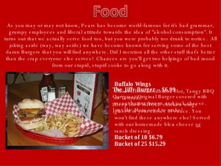 As you may or may not know, Pears has become world-famous for it's bad grammar, grumpy employees and liberal attitude towards the idea of "alcohol consumption". It turns out that we actually serve food too, but you were probably too drunk to notice.  All joking aside (way, way aside) we have become known for serving some of the best damn Burgers that you will find anywhere. Did I mention all the other stuff that's better than the crap everyone else serves? Chances are you'll get two helpings of bad mood from our stupid, stupid cooks to go along with it. The Jiffy Burger -- $6.99   Our great Original Burger covered with peanut butter, bacon and jack cheese. Just like Mom used to make! Buffalo Wings   Choose from: Louisiana Hot, Tangy BBQ or Teriyaki!  Deep fried WHOLE chicken wings glazed in your choice of sauce. You won't find these anywhere else! Served with our homemade bleu cheese  or  ranch dressing.  Bucket of 10 $6.79  Bucket of 25 $15.29   