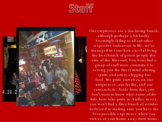 Our employees are a fun-loving bunch, although perhaps a bit kooky. Seemingly failing at all our other respective endeavors in life, we've managed to somehow excel at being the best bunch of gonzo people this side of the Missouri. You wont find a group of staff more committed to serving you the finest mind-altering spirits and artery-clogging bar food. We pride ourselves on our uniqueness, our facility, and our camaraderie. Aside from that, you don't want to know what some of the kids here take pride in. Suffice to say, you won't find a finer bunch of weirdos dedicated to making sure you have the best possible experience when you visit us at your home away from home. 