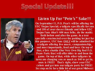 Listen Up For “Pete’s” Sake!!! On September 15, P.O. Pear’s will be offering the USC Trojan Special, a tailgate specifically for you and 599 of your closest friends and fellow USC Trojan Fans (that’s 600 max folks, do the math). Both before and after the game, in a tent specially constructed over the parking lot just for this purpose, USC fans  ONLY  will be admitted for a tailgate offering live music, companionship, and most importantly, food and beer. On top of that, a free shuttle (Our Very Own Big Red P.O. Pears Party Bus) will offer rides to and from the game. On top of that, while other tailgates in town are charging you as much as $40 to get in, ours is FREE!   That's right, show your USC colors and get into our tailgate party for FREE! So stop on by for a little bit of our great Midwest Hospitality.   