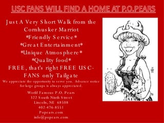 Just A Very Short Walk from the Cornhusker Marriot *Friendly Service* *Great Entertainment* *Unique Atmosphere* *Quality food* FREE, that's right FREE USC-FANS only Tailgate World Famous P.O. Pears 322 South Ninth Street Lincoln, NE  68508 402-476-8551 Popears.com [email_address] We appreciate the opportunity to serve you.  Advance notice for large groups is always appreciated. 