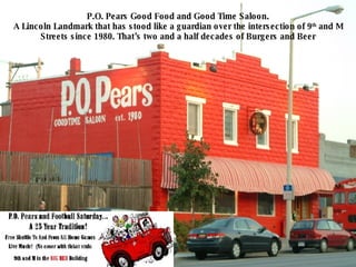 P.O. Pears Good Food and Good Time Saloon. A Lincoln Landmark that has stood like a guardian over the intersection of 9 th  and M Streets since 1980. That’s two and a half decades of Burgers and Beer 