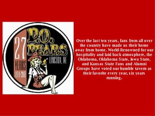 Over the last ten years, fans from all over the country have made us their home away from home. World-Renowned for our hospitality and laid back atmosphere, the Oklahoma, Oklahoma State, Iowa State, and Kansas State Fans and Alumni Groups have voted our humble tavern as their favorite every year, six years running. 