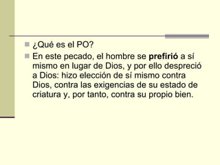 ¿Qué es el PO? En este pecado, el hombre se  prefirió  a sí mismo en lugar de Dios, y por ello despreció a Dios: hizo elección de sí mismo contra Dios, contra las exigencias de su estado de criatura y, por tanto, contra su propio bien.  