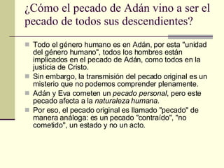 ¿Cómo el pecado de Adán vino a ser el pecado de todos sus descendientes?  Todo el género humano es en Adán, por esta "unidad del género humano", todos los hombres están implicados en el pecado de Adán, como todos en la justicia de Cristo.  Sin embargo, la transmisión del pecado original es un misterio que no podemos comprender plenamente.  Adán y Eva cometen un  pecado personal , pero este pecado afecta a la  naturaleza humana. Por eso, el pecado original es llamado "pecado" de manera análoga: es un pecado "contraído", "no cometido", un estado y no un acto.  