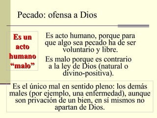 Pecado: ofensa a Dios Es un acto humano “malo” Es acto humano, porque para que algo sea pecado ha de ser voluntario y libre. Es malo porque es contrario a la ley de Dios (natural o divino-positiva). Es el único mal en sentido pleno: los demás males (por ejemplo, una enfermedad), aunque son privación de un bien, en sí mismos no apartan de Dios. 