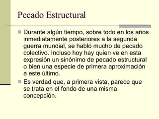 Pecado Estructural Durante algún tiempo, sobre todo en los años inmediatamente posteriores a la segunda guerra mundial, se habló mucho de pecado colectivo. Incluso hoy hay quien ve en esta expresión un sinónimo de pecado estructural o bien una especie de primera aproximación a este último.  Es verdad que, a primera vista, parece que se trata en el fondo de una misma concepción. 