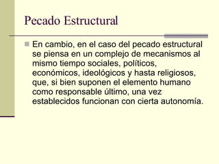 Pecado Estructural En cambio, en el caso del pecado estructural se piensa en un complejo de mecanismos al mismo tiempo sociales, políticos, económicos, ideológicos y hasta religiosos, que, si bien suponen el elemento humano como responsable último, una vez establecidos funcionan con cierta autonomía.  
