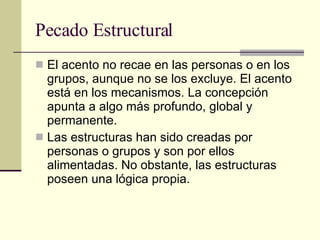 Pecado Estructural El acento no recae en las personas o en los grupos, aunque no se los excluye. El acento está en los mecanismos. La concepción apunta a algo más profundo, global y   permanente. Las estructuras han sido creadas por personas o grupos y son por ellos alimentadas. No obstante, las estructuras poseen una lógica propia.  