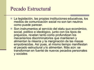 Pecado Estructural La legislación, las propias instituciones educativas, los medios de comunicación social no son tan neutros como puede parecer.  Son instrumentos al servicio del statu quo económico, social, político e ideológico, junto con los tipos de prejuicios, revelan tanto como profundizan los mecanismos discriminatorios que mantienen y alimentan la miseria y la marginación de las masas empobrecidas. Así pues, al mismo tiempo manifiestan el pecado estructural y lo alimentan. Más aún: se transforman en fuente de nuevos pecados personales y sociales  