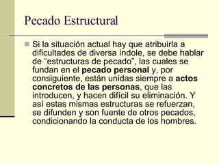 Pecado Estructural Si la situación actual hay que atribuirla a dificultades de diversa índole, se debe hablar de “estructuras de pecado”, las cuales se fundan en el  pecado personal  y, por consiguiente, están unidas siempre a  actos concretos de las personas , que las introducen, y hacen difícil su eliminación. Y así estas mismas estructuras se refuerzan, se difunden y son fuente de otros pecados, condicionando la conducta de los hombres.  