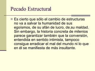Pecado Estructural Es cierto que sólo el cambio de estructuras no va a salvar la humanidad de sus egoísmos, de su afán de lucro, de,su maldad. Sin embargo, la historia concreta de milenios parece garantizar también que la conversión, entendida en sentido intimista, tampoco consigue erradicar el mal del mundo ni lo que en él se manifiesta de más insultante.  