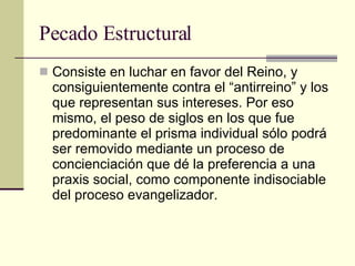 Pecado Estructural Consiste en luchar en favor del Reino, y consiguientemente contra el “antirreino” y los que representan sus intereses. Por eso mismo, el peso de siglos en los que fue predominante el prisma individual sólo podrá ser removido mediante un proceso de concienciación que dé la preferencia a una praxis social, como componente indisociable del proceso evangelizador.  