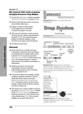 Rozdział 12.
                          Aby utworzyć efekt cienia za pomocą
                          narzędzia Interactive Drop Shadow:
                          1. Z paska ikon Interactive wybierz narzędzie
                             Interactive Drop Shadow (rysunek 12.13).
                                                                           Rysunek 12.13. Wybierz narzędzie Interactive
                          2. Zaznacz tekst lub inny obiekt, do którego     Drop Shadow
                             chcesz dodać efekt cienia.
                          3. Kliknij w pobli u środka obiektu
                             i przeciągnij myszą w kierunku,
                             w którym ma pojawić się cień.
                          4. Aby zmienić widoczność cienia, przesuń
                             suwak na strzałce zakończonej diamentem       Rysunek 12.14. Aby zmienić parametry cienia,
                             (rysunek 12.14). Aby zmienić kierunek         powinieneś manipulować elementami sterującymi
                             padania światła lub odległość cienia
                             od tekstu, przeciągnij czarny kwadracik.
                          5. Zwolnij przycisk myszy.
Tworzenie efektu cienia




                          Wskazówki
                             Pasek właściwości posiada wiele ikon
                             i elementów sterujących, które pozwalają
                             na modyfikowanie wyglądu efektu cienia
                             (rysunek 12.15). Za pomocą narzędzia
                             Interactive Drop Shadow zaznacz utworzony
                             cień. Gdy eksperymentujesz z ró nymi
                             ustawieniami, ich rezultaty wyświetlane są
                             natychmiast.
                                                                           Rysunek 12.15. Aby precyzyjnie ustawić kąt
                             Szybkim sposobem na stworzenie                padania światła, odległość cienia od obiektu, kolor,
                             wspaniałego cienia jest wybranie              przezroczystość i inne właściwości cienia, u yj
                             odpowiedniej pozycji z listy rozwijanej       elementów sterujących znajdujących się na pasku
                             Presets (rysunek 12.16).                      właściwości
                             Cień mo esz skopiować z jednego obiektu
                             i nadać go drugiemu obiektowi. Zaznacz
                             obiekt docelowy, wybierz polecenie
                             EffectsCopy EffectCopy Drop Shadow
                             From. Na ekranie pojawi się du a czarna
                             strzałka. Kliknij obiekt źródłowy, którego
                             cień chcesz skopiować.
                             Aby usunąć cień, zaznacz obiekt za pomocą
                             narzędzia Interactive Drop Shadow i kliknij
                             ikonę Clear Drop Shadow znajdującą się
                             na pasku właściwości. eby zmienić kolor
                             cienia, kliknij ikonę Color, która równie
                             znajduje się na pasku właściwości.            Rysunek 12.16. Mo esz tak e wybrać jeden
                                                                           z gotowych ustawień cienia z listy znajdującej się
                                                                           na pasku właściwości


                          158
 