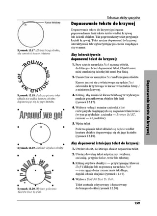 Tekstowe efekty specjalne

                                        Dopasowanie tekstu do krzywej
                                        Dopasowanie tekstu do krzywej polega na
                                        poprowadzeniu linii tekstu ściśle wzdłu krzywej
                                        lub ście ki obiektu. Tak poprowadzony tekst przyjmuje
                                        kształt krzywej. Tekst mo na dopasować do krzywej
                                        interaktywnie lub wykorzystując polecenie znajdujące
                                        się w menu.
Rysunek 12.17. Kliknij brzeg obiektu,
aby umieścić kursor tekstowy
                                        Aby interaktywnie
                                        dopasować tekst do krzywej:
                                        1. Przy u yciu narzędzia Pick zaznacz obiekt,
                                           do którego chcesz dopasować tekst. Obiekt musi
                                           mieć zamkniętą ście kę lub musi być linią.
                                        2. Umieść kursor narzędzia Text nad brzegiem obiektu.




                                                                                                 Dopasowanie tekstu do krzywej
                                           Kursor zmieni się z właściwego narzędziu Text
                                           celownika krzy owego w kursor w kształcie litery I
                                           z miniaturą krzywej.
Rysunek 12.18. Podczas pisania tekst    3. Kliknij, aby umieścić kursor tekstowy w wybranym
układa się wzdłu konturu obiektu           punkcie początkowym obiektu lub linii
dopasowując się do jego kształtu           (rysunek 12.17).
                                        4. Wybierz rodzaj i rozmiar czcionki z list
                                           rozwijanych znajdujących się na pasku właściwości
                                           (w tym przykładzie: czcionka — Bremen Bd BT,
                                           rozmiar — 48 punktów).
                                        5. Wpisz tekst.
                                           Podczas pisania tekst układał się będzie wzdłu
                                           konturu obiektu dopasowując się do jego kształtu
                                           (rysunek 12.18).

                                        Aby dopasować istniejący tekst do krzywej:
Rysunek 12.19. Zaznacz obydwa obiekty   1. Utwórz obiekt, do którego chcesz dopasować tekst.
                                        2. Utwórz dowolny tekst artystyczny i wybierz
                                           czcionkę, przypisz kolor, wzór lub teksturę.
                                        3. Kliknij obydwa obiekty i — przytrzymując klawisz
                                           Shift i klikając lub za pomocą narzędzia Pick
                                           — rozciągaj obszar zaznaczenia tak długo,
                                           dopóki ich nie obejmie (rysunek 12.19).
                                        4. Wybierz TextFit Text To Path.
                                           Tekst zostanie odrysowany i dopasowany
Rysunek 12.20. Wybierz polecenie           do brzegu obiektu (rysunek 12.20).
TextFit Text To Path



                                                                                           159
 