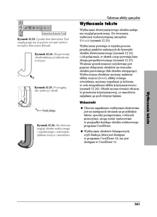 Tekstowe efekty specjalne

                                                 Wytłaczanie tekstu
                                                 Wytłaczanie dwuwymiarowego obiektu nadaje
                                                 mu wygląd przestrzenny. Do tworzenia
                                                 wytłoczeń wykorzystujemy narzędzie
Rysunek 12.23. Z paska ikon Interactive Tool
                                                 Extrude (rysunek 12.23).
znajdującego się na palecie narzędzi wybierz
narzędzie Interactive Extrude                    Wytłoczenie powstaje w wyniku procesu
                                                 projekcji punktów nale ących do krawędzi
              Rysunek 12.24. Oto pierwotny       obiektu dwuwymiarowego (rysunek 12.24)
              obiekt tekstowy przekształcony     i ich połączenia, w skutek czego powstają linie
              w krzywe                           zbiegu perspektywicznego (rysunek 12.25).
                                                 Wra enie przestrzenności uzyskiwane jest
                                                 poprzez dołączenie obiektów na wierzchu
                                                 obiektu pierwotnego (lub obiektu sterującego).
                                                 Wytłoczonym obiektom mo emy nadawać
                                                 efekty ścięcia (Bevel), efekty ró nego
                                                 oświetlenia, mo emy wypełniać je kolorem
                                                 w celu uwypuklenia efektu trójwymiarowości
              Rysunek 12.25. Przeciągnij,        (rysunek 12.26). Obiekt mo na równie obracać
              aby wytłoczyć obiekt
                                                 w przestrzeni trójwymiarowej, co umo liwia




                                                                                                   Wytłaczanie tekstu
                                                 oglądanie go pod ró nymi kątami.

                                                 Wskazówki
                                                    Chocia zagadnienie wytłaczania ilustrowane
                                                    jest na następnych stronach na przykładzie
                                                    tekstu, sposoby postępowania, o których
                                                    przeczytasz, mogą zostać zastosowane
                                                    w przypadku ka dego obiektu wektorowego
                Rysunek 12.26. Oto końcowy          programu CorelDraw.
                wygląd obiektu wytłoczonego
                i wypełnionego z nało onymi         Wytłaczanie obiektów bitmapowych,
                efektami ścięcia i oświetlenia      czyli funkcja, która jest dostępna
                                                    w programie CorelDraw 10, nie jest
                                                    dostępna w CorelDraw 11.




                                                                                            161
 