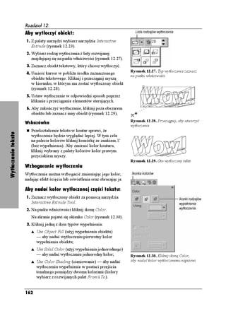 Rozdział 12.
                     Aby wytłoczyć obiekt:
                     1. Z palety narzędzi wybierz narzędzie Interactive
                        Extrude (rysunek 12.23).
                     2. Wybierz rodzaj wytłoczenia z listy rozwijanej
                        znajdującej się na pasku właściwości (rysunek 12.27).
                     3. Zaznacz obiekt tekstowy, który chcesz wytłoczyć.
                                                                                Rysunek 12.27. Typ wytłoczenia zaznacz
                     4. Umieść kursor w pobli u środka zaznaczonego
                                                                                na pasku właściwości
                        obiektu tekstowego. Kliknij i przeciągnij myszą
                        w kierunku, w którym ma zostać wytłoczony obiekt
                        (rysunek 12.28).
                     5. Ustaw wytłoczenie w odpowiedni sposób poprzez
                        klikanie i przeciąganie elementów sterujących.
                     6. Aby zakończyć wytłaczanie, kliknij poza obszarem
                        obiektu lub zaznacz inny obiekt (rysunek 12.29).
                                                                                Rysunek 12.28. Przeciągnij, aby utworzyć
                     Wskazówka
                                                                                wytłoczenie
                        Przekształcenie tekstu w kontur sprawi, e
Wytłaczanie tekstu




                        wytłoczenie będzie wyglądać lepiej. W tym celu
                        na palecie kolorów kliknij komórkę ze znakiem X
                        (bez wypełnienia). Aby zmienić kolor konturu,
                        kliknij wybrany z palety kolorów kolor prawym
                        przyciskiem myszy.
                                                                                Rysunek 12.29. Oto wytłoczony tekst
                     Wzbogacanie wytłoczenia
                     Wytłoczenie mo na wzbogacić zmieniając jego kolor,
                     nadając efekt ścięcia lub oświetlenia oraz obracając je.

                     Aby nadać kolor wytłoczonej części tekstu:
                     1. Zaznacz wytłoczony obiekt za pomocą narzędzia
                        Interactive Extrude Tool.
                     2. Na pasku właściwości kliknij ikonę Color.
                        Na ekranie pojawi się okienko Color (rysunek 12.30).
                     3. Kliknij jedną z ikon typów wypełnienia:
                        s   Use Object Fill (u yj wypełnienia obiektu)
                            — aby nadać wytłoczeniu pierwotny kolor
                            wypełnienia obiektu;
                        s   Use Solid Color (u yj wypełnienia jednorodnego)
                            — aby nadać wytłoczeniu jednorodny kolor;           Rysunek 12.30. Kliknij ikonę Color,
                        s   Use Color Shading (cieniowanie) — aby nadać         aby nadać kolor wytłoczonemu napisowi
                            wytłoczeniu wypełnienie w postaci przejścia
                            tonalnego pomiędzy dwoma kolorami (kolory
                            wybierz z rozwijanych palet From i To).


                     162
 