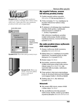 Tekstowe efekty specjalne
                                                      Aby wypełnić kolorem, wzorem
                                                      lub teksturą przednią ściankę:
                                                      1. Z palety narzędzi wybierz narzędzie
                                                        Interactive Fill lub naciśnij klawisz G.
Rysunek 12.31. Ten napis posiada wypełnienie
w postaci przejścia tonalnego, które zostało nadane   2. Z listy rozwijanej Fill Type znajdującej się
wytłoczeniu, i jednorodny kolor jako wypełnienie        na pasku właściwości wybierz rodzaj
przedniej ścianki wytłoczonego obiektu                  wypełnienia.
                                                      3. W zale ności od wybranego typu wypełnienia
                                                        wypełnij obiekt zgodnie z instrukcjami
                                                        zamieszczonymi w rozdziale 10.
                                                        — „Kolory i wypełnienia”.
                                                        Gdy wybierzesz wypełnienie, przednia
                                                        ścianka wytłoczonego obiektu zostanie
                                                        wypełnione kolorem, wzorem lub teksturą
                                                        (rysunek 12.31).

                                                      Aby nadać przedniej ściance wytłoczenia
                                                      efekt ściętych krawędzi:




                                                                                                         Wytłaczanie tekstu
                                                      1. Zaznacz wytłoczony obiekt za pomocą
                                                        narzędzia Interactive Extrude.
                                                      2. Kliknij ikonę Bevel znajdującą się na pasku
Rysunek 12.32. W tym oknie ustaw parametry ścięcia
                                                        właściwości. Na ekranie pojawi się okno
                                                        dialogowe Bevel (rysunek 12.32).
                                                      3. Zaznacz opcję Use Bevel.
                                                      4. Opcjonalnie: poniewa jedynie przednia
                                                        ścianka wytłoczenia zostaje ścięta, mo esz
                                                        włączyć opcję Show Bevel Only, aby
                                                        wyświetlić tylko tą ściankę z nało onym
                      Rysunek 12.33. Wytłoczony         efektem ścięcia.
                      obiekt z widocznym efektem
                                                      5. Ustaw grubość i kąt ścięcia wprowadzając
                      ścięcia o wybranych
                      parametrach                       liczby do dwóch pól tekstowych lub klikając
                                                        i przeciągając kropkę w okienku podglądu.
                                                      6. Zamknij okno Bevel, aby zakończyć
                                                        (rysunek 12.33).

                                                      Wskazówki
                                                        Aby usunąć efekt ścięcia, zaznacz obiekt
                                                        i wyłącz opcję Use Bevel.
                                                        Aby zmodyfikować dowolny parametr
                                                        wytłoczonego obiektu, zaznacz go przedtem
                                                        za pomocą narzędzia Interactive Extrude Tool.



                                                                                                   163
 