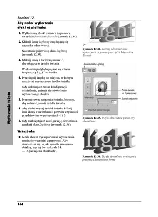 Rozdział 12.
                     Aby nadać wytłoczeniu
                     efekt oświetlenia:
                     1. Wytłoczony obiekt zaznacz za pomocą
                        narzędzia Interactive Extrude (rysunek 12.34).
                     2. Kliknij ikonę Lighting znajdującą się
                        na pasku właściwości.
                                                                         Rysunek 12.34. Zacznij od zaznaczenia
                        Na ekranie pojawi się okno Lighting              wytłoczenia za pomocą narzędzia Interactive
                        (rysunek 12.35).                                 Extrude
                     3. Kliknij ikonę z arówką numer 1,
                        aby włączyć to źródło światła.
                        W okienku podglądu pojawi się czarna
                        kropka z cyfrą „1” w środku.
                     4. Przeciągnij kropkę do miejsca, w którym
                        ma zostać umieszczone źródło światła.
                        Gdy dokonujesz zmian konfiguracji
                        oświetlenia, zmienia się oświetlenie
Wytłaczanie tekstu




                        wytłoczonego obiektu.
                     5. Przesuń suwak natę enia światła Intensity,
                        aby ustawić jasność źródła światła.
                     6. Aby dodać więcej źródeł światła, kliknij
                        inne ikony z arówkami i powtórz czynności
                        przedstawione w poleceniach 4. i 5.
                                                                         Rysunek 12.35. W tym oknie ustaw parametry
                     7. Gdy zaakceptujesz konfigurację oświetlenia,      oświetlenia
                        zamknij okno Lighting (rysunek 12.36).

                     Wskazówka
                        Je eli chcesz wyeksportować wytłoczenie,
                        musisz je wcześniej zgrupować. Aby
                        dowiedzieć się, w jaki sposób grupujemy
                        obiekty, zajrzyj do rozdziału 14.
                        — „Operacje na obiektach”.
                                                                         Rysunek 12.36. Dzięki oświetleniu wytłoczenia
                                                                         przyjmują dynamiczne formy




                     164
 