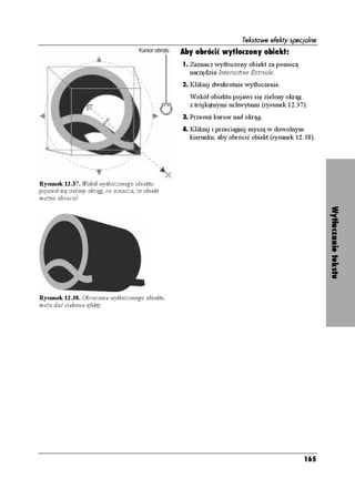 Tekstowe efekty specjalne
                                                  Aby obrócić wytłoczony obiekt:
                                                  1. Zaznacz wytłoczony obiekt za pomocą
                                                    narzędzia Interactive Extrude.
                                                  2. Kliknij dwukrotnie wytłoczenie.
                                                    Wokół obiektu pojawi się zielony okrąg
                                                    z trójkątnymi uchwytami (rysunek 12.37).
                                                  3. Przesuń kursor nad okrąg.
                                                  4. Kliknij i przeciągnij myszą w dowolnym
                                                    kierunku, aby obrócić obiekt (rysunek 12.38).




Rysunek 12.37. Wokół wytłoczonego obiektu
pojawił się zielony okrąg, co oznacza, e obiekt
mo na obracać




                                                                                                    Wytłaczanie tekstu
Rysunek 12.38. Obracanie wytłoczonego obiektu
mo e dać ciekawe efekty




                                                                                              165
 