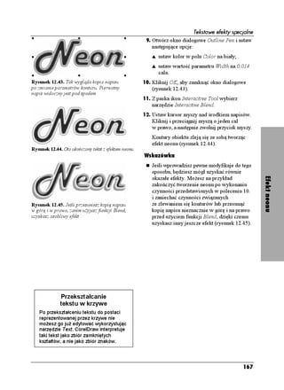 Tekstowe efekty specjalne
                                                      9. Otwórz okno dialogowe Outline Pen i ustaw
                                                        następujące opcje:
                                                        s   ustaw kolor w polu Color na biały;
                                                        s   ustaw wartość parametru Width na 0.014
                                                            cala.
Rysunek 12.43. Tak wygląda kopia napisu              10. Kliknij OK, aby zamknąć okno dialogowe
po zmianie parametrów konturu. Pierwotny                (rysunek 12.43).
napis widoczny jest pod spodem
                                                     11. Z paska ikon Interactive Tool wybierz
                                                        narzędzie Interactive Blend.
                                                     12. Ustaw kursor myszy nad środkiem napisów.
                                                        Kliknij i przeciągnij myszą o jeden cal
                                                        w prawo, a następnie zwolnij przycisk myszy.
                                                        Kontury obiektu zleją się ze sobą tworząc
                                                        efekt neonu (rysunek 12.44).
Rysunek 12.44. Oto ukończony tekst z efektem neonu
                                                     Wskazówka
                                                        Jeśli wprowadzisz pewne modyfikaje do tego
                                                        sposobu, będziesz mógł uzyskać równie




                                                                                                         Efekt neonu
                                                        okazałe efekty. Mo esz na przykład
                                                        zakończyć tworzenie neonu po wykonaniu
                                                        czynności przedstawionych w poleceniu 10.
                                                        i zaniechać czynności związanych
Rysunek 12.45. Jeśli przesuniesz kopię napisu           ze zlewaniem się konturów lub przesunąć
w górę i w prawo, zanim u yjesz funkcji Blend,          kopię napisu nieznacznie w górę i na prawo
uzyskasz osobliwy efekt                                 przed u yciem funkcji Blend, dzięki czemu
                                                        uzyskasz inny jeszcze efekt (rysunek 12.45).




              Przekształcanie
              tekstu w krzywe
   Po przekształceniu tekstu do postaci
   reprezentowanej przez krzywe nie
   mo esz go ju edytować wykorzystując
   narzędzie Text. CorelDraw interpretuje
   taki tekst jako zbiór zamkniętych
   kształtów, a nie jako zbiór znaków.




                                                                                                 167
 