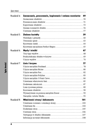 Spis treści

              Rozdział 4.   Zaznaczanie, przesuwanie, kopiowanie i zmiana rozmiarów                                         49
                            Zaznaczanie obiektów......................................................................... 50
                            Przemieszczanie obiektów .................................................................. 51
                            Kopiowanie obiektów......................................................................... 53
                            Zmiana rozmiarów obiektu ................................................................. 56
                            Usuwanie obiektów ............................................................................ 57
              Rozdział 5.   Złożone kształty                                                                                59
                            Wielokąty i gwiazdy........................................................................... 60
                            Tworzenie spiral................................................................................. 63
                            Rysowanie siatek ............................................................................... 64
                            Rysowanie narzędziem Perfect Shapes................................................. 65
              Rozdział 6.   Węzły i ścieżki                                                                                 67
                            Trzy typy węzłów............................................................................... 68
                            Przekształcanie obiektu w krzywe ....................................................... 69
                            U ycie węzłów................................................................................... 70
              Rozdział 7.   Linie i krzywe                                                                                77
Spis treści




                            U ycie narzędzia Freehand.................................................................. 78
                            U ycie narzędzia Bézier...................................................................... 80
                            U ycie narzędzia Pen.......................................................................... 82
                            U ycie narzędzia Polyline................................................................... 83
                            U ycie narzędzia 3 Point Curve........................................................... 84
                            Ustawianie właściwości linii ............................................................... 85
                            Dodawanie zakończeń ........................................................................ 87
                            Linie rysowane piórem ....................................................................... 89
                            Rozcinanie obiektów .......................................................................... 90
                            Wymazywanie za pomocą narzędzia Eraser ......................................... 92
                            Narzędzie Artistic Media .................................................................... 93
              Rozdział 8.   Właściwości strony i dokumentu                                                                101
                            Ustawianie rozmiaru i orientacji strony...............................................102
                            Ustawianie tła ...................................................................................104
                            Dodawanie stron ...............................................................................105
                            Usuwanie stron..................................................................................106
                            Nawigacja w obrębie dokumentu........................................................107
                            Informacje na temat dokumentu .........................................................108


              4
 