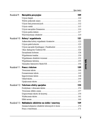 Spis treści

Rozdział 9.        Narzędzia precyzyjne                                                                           109
                   U ycie linijek....................................................................................110
                   Wybór jednostek miary......................................................................111
                   U ycie linii pomocniczych.................................................................112
                   U ycie siatek ....................................................................................115
                   U ycie narzędzia Dimension ..............................................................116
                   U ycie paska statusu .........................................................................117
                   Wyrównywanie obiektów ..................................................................119
Rozdział 10. Kolory i wypełnienia                                                                        121
             Jednorodne kolory wypełnień i konturów............................................122
             U ycie palet kolorów.........................................................................123
             U ycie narzędzi Eyedropper i Paintbucket ..........................................124
             Okno dialogowe Uniform Fill.............................................................126
             Zarządzanie kolorem .........................................................................128
             Wypełnienia tonalne..........................................................................130
             Wypełnianie obiektów wzorami .........................................................132




                                                                                                                           Spis treści
             Wypełnianie teksturą.........................................................................135
             Narzędzie Interactive Mesh Fill..........................................................136
Rozdział 11. Praca z tekstem                                                                                  139
             Tworzenie tekstu...............................................................................140
             Formatowanie tekstu .........................................................................142
             Importowanie tekstu..........................................................................148
             Układ tekstu......................................................................................149
             Upiększanie tekstu ............................................................................151
Rozdział 12. Tekstowe efekty specjalne                                                                        153
             Pochylanie i obracanie tekstu .............................................................154
             Tworzenie efektu cienia.....................................................................157
             Dopasowanie tekstu do krzywej .........................................................159
             Wytłaczanie tekstu ............................................................................161
             Efekt neonu.......................................................................................166
Rozdział 13. Nakładanie obiektów na siebie i warstwy                                                              169
                   Zmiana kolejności obiektów uło onych w stosie .................................170
                   Praca z warstwami.............................................................................171



                                                                                                                      5
 