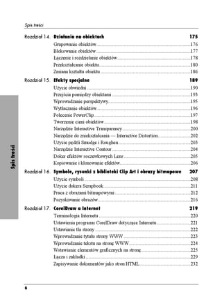 Spis treści

              Rozdział 14. Działania na obiektach                                                                            175
                                Grupowanie obiektów........................................................................176
                                Blokowanie obiektów ........................................................................177
                                Łączenie i rozdzielanie obiektów........................................................178
                                Przekształcanie obiektu......................................................................180
                                Zmiana kształtu obiektu.....................................................................186
              Rozdział 15. Efekty specjalne                                                                                  189
                                U ycie obwiedni ...............................................................................190
                                Przejścia pomiędzy obiektami ............................................................193
                                Wprowadzanie perspektywy...............................................................195
                                Wytłaczanie obiektów........................................................................196
                                Polecenie PowerClip..........................................................................197
                                Tworzenie cieni obiektów ..................................................................198
                                Narzędzie Interactive Transparency ....................................................200
                                Narzędzie do zniekształcania — Interactive Distortion.........................202
                                U ycie pędzli Smudge i Roughen .......................................................203
Spis treści




                                Narzędzie Interactive Contour ............................................................204
                                Doker efektów soczewkowych Lens ...................................................205
                                Kopiowanie i klonowanie efektów......................................................206
              Rozdział 16. Symbole, rysunki z biblioteki Clip Art i obrazy bitmapowe                                         207
                                U ycie symboli .................................................................................208
                                U ycie dokera Scrapbook ..................................................................211
                                Praca z obrazami bitmapowymi..........................................................212
                                Pozyskiwanie obrazów.......................................................................216
              Rozdział 17. CorelDraw a Internet                                                                            219
                           Terminologia Internetu ......................................................................220
                           Ustawienia programu CorelDraw dotyczące Internetu..........................221
                           Ustawianie tła strony .........................................................................222
                           Wprowadzanie tytułu strony WWW ...................................................223
                           Wprowadzanie tekstu na stronę WWW...............................................224
                           Wstawianie elementów graficznych na stronę......................................225
                           Łącza i zakładki ................................................................................229
                           Zapisywanie dokumentów jako stron HTML.......................................232




              6
 