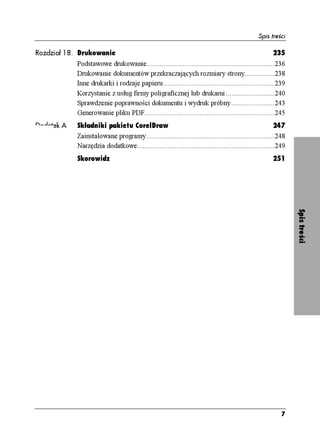 Spis treści

Rozdział 18. Drukowanie                                                                              235
            Podstawowe drukowanie....................................................................236
            Drukowanie dokumentów przekraczających rozmiary strony................238
            Inne drukarki i rodzaje papieru...........................................................239
            Korzystanie z usług firmy poligraficznej lub drukarni ..........................240
            Sprawdzenie poprawności dokumentu i wydruk próbny .......................243
            Generowanie pliku PDF.....................................................................245
Dodatek A   Składniki pakietu CorelDraw                                                                247
            Zainstalowane programy....................................................................248
            Narzędzia dodatkowe.........................................................................249
            Skorowidz                                                                                251




                                                                                                              Spis treści




                                                                                                         7
 