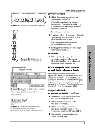 Tekstowe efekty specjalne
                                                     Aby obrócić tekst:
                                                     1. Kliknij dwukrotnie tekst artystyczny
                                                        za pomocą narzędzia Pick.
                                                        Wokół obiektu pojawią się uchwyty
                                                        do pochylania i obracania (rysunek 12.4).
Rysunek 12.4. Kliknij dwukrotnie tekst artystyczny
                                                        W środku obiektu tekstowego widoczny
                                                        będzie okrąg z kropką.
                                                        To właśnie jest środek obrotu.
                                                     2. Przeciągnij uchwyt do obracania w kierunku
                                                        zgodnym z ruchem wskazówek zegara
                                                        lub w kierunku przeciwnym.
                                                        Podczas przeciągania wyświetlany
                                                        jest niebieski kontur tekstu.
                                                     3. Zwolnij przycisk myszy, aby zakończyć
                                                        pochylanie (rysunek 12.5).




                                                                                                        Pochylanie i obracanie tekstu
                                                     Wskazówka
                                                        Wykonaj kilka eksperymentów
              Rysunek 12.5. Tekst artystyczny           z przemieszczaniem środka obrotu.
              mo esz obrócić o dowolny kąt              Obracaj tekst i obserwuj, w jaki sposób
                                                        porusza się wokół środka obrotu.

                                                     Użycie narzędzia Free Transform
                                                     do pochylania i obracania tekstu
                                                     Odmiennym sposobem na obracanie
                                                     i pochylanie tekstu jest u ycie narzędzia Free
                                                     Transform (rysunek 12.6). Narzędzie Free
                                                     Transform sterowane za pośrednictwem opcji
                                                     na pasku właściwości umo liwia dostęp do
                                                     narzędzi Free Rotation, Free Angle Reflection,
                                                     Free Scale i Free Skew (rysunek 12.6).
Rysunek 12.6. Z palety narzędzi wybierz narzędzie
Free Transform. Klikając ikony na pasku              Aby pochylić obiekt
właściwości mo esz określić działanie narzędzia      za pomocą narzędzia Free Skew:
Free Transform
                                                     1. Z paska ikon Shape wybierz narzędzie
                                                        Free Transform (rysunek 12.6).
                                                     2. Kliknij ikonę Free Skew na pasku
                                                        właściwości (rysunek 12.6).
Rysunek 12.7. Podczas przeciągania myszą             3. Kliknij obiekt, aby go zaznaczyć,
na ekranie wyświetlany jest podgląd                     a następnie przeciągaj myszą w lewo,
pochylanego tekstu w postaci konturów napisu            w prawo, do góry i w dół (rysunek 12.7).
                                                     4. Gdy uzyskasz po ądane pochylenie,
                                                        zwolnij przycisk myszy.


                                                                                                  155
 