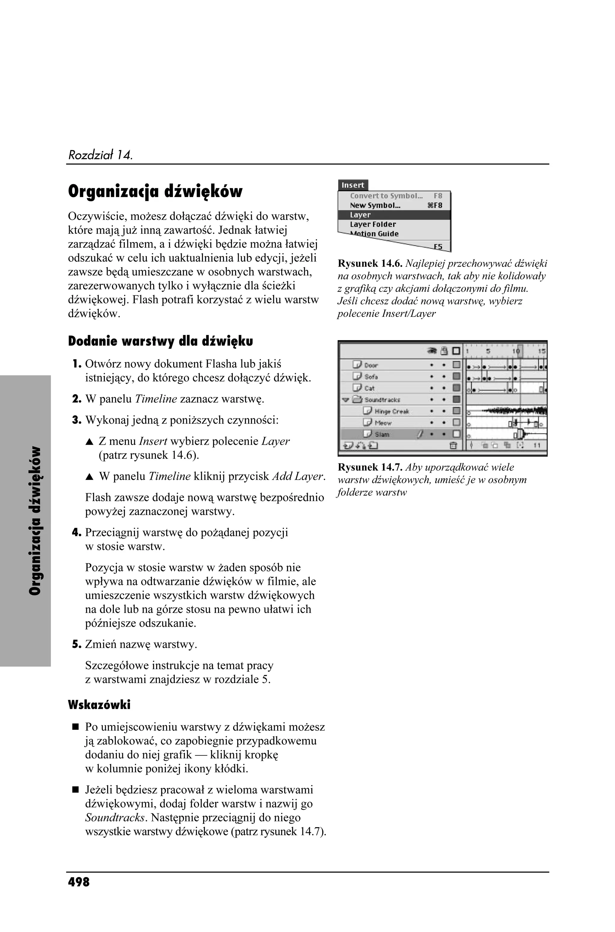 Rozdział 14.


                       Organizacja dźwięków
                       Oczywiście, mo esz dołączać dźwięki do warstw,
                       które mają ju inną zawartość. Jednak łatwiej
                       zarządzać filmem, a i dźwięki będzie mo na łatwiej
                       odszukać w celu ich uaktualnienia lub edycji, je eli   Rysunek 14.6. Najlepiej przechowywać dźwięki
                       zawsze będą umieszczane w osobnych warstwach,          na osobnych warstwach, tak aby nie kolidowały
                       zarezerwowanych tylko i wyłącznie dla ście ki          z grafiką czy akcjami dołączonymi do filmu.
                       dźwiękowej. Flash potrafi korzystać z wielu warstw     Jeśli chcesz dodać nową warstwę, wybierz
                       dźwięków.                                              polecenie Insert/Layer

                       Dodanie warstwy dla dźwięku
                       1. Otwórz nowy dokument Flasha lub jakiś
                          istniejący, do którego chcesz dołączyć dźwięk.
                       2. W panelu Timeline zaznacz warstwę.
                       3. Wykonaj jedną z poni szych czynności:
                          s   Z menu Insert wybierz polecenie Layer
Organizacja dźwięków




                              (patrz rysunek 14.6).
                                                                              Rysunek 14.7. Aby uporządkować wiele
                          s  W panelu Timeline kliknij przycisk Add Layer. warstw dźwiękowych, umieść je w osobnym
                          Flash zawsze dodaje nową warstwę bezpośrednio folderze warstw
                          powy ej zaznaczonej warstwy.
                       4. Przeciągnij warstwę do po ądanej pozycji
                          w stosie warstw.
                          Pozycja w stosie warstw w aden sposób nie
                          wpływa na odtwarzanie dźwięków w filmie, ale
                          umieszczenie wszystkich warstw dźwiękowych
                          na dole lub na górze stosu na pewno ułatwi ich
                          późniejsze odszukanie.
                       5. Zmień nazwę warstwy.
                          Szczegółowe instrukcje na temat pracy
                          z warstwami znajdziesz w rozdziale 5.

                       Wskazówki
                          Po umiejscowieniu warstwy z dźwiękami mo esz
                          ją zablokować, co zapobiegnie przypadkowemu
                          dodaniu do niej grafik — kliknij kropkę
                          w kolumnie poni ej ikony kłódki.
                          Je eli będziesz pracował z wieloma warstwami
                          dźwiękowymi, dodaj folder warstw i nazwij go
                          Soundtracks. Następnie przeciągnij do niego
                          wszystkie warstwy dźwiękowe (patrz rysunek 14.7).



                       498
 